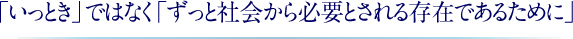 「いっとき」ではなく「ずっと社会から必要とされる存在であるために」