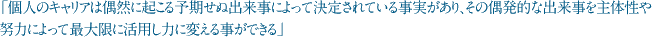 「個人のキャリアは偶然に起こる予期せぬ出来事によって決定されている事実があり、その偶発的な出来事を主体性や努力によって最大限に活用し力に変える事ができる」