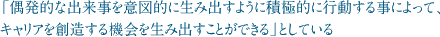 「偶発的な出来事を意図的に生み出すように積極的に行動する事によって、キャリアを創造する機会を生み出すことができる」としている