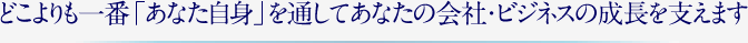 どこよりも一番「あなた自身」を通してあなたの会社・ビジネスの成長を支えます